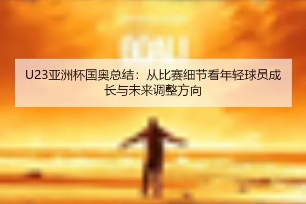 U23亚洲杯国奥总结：从比赛细节看年轻球员成长与未来调整方向